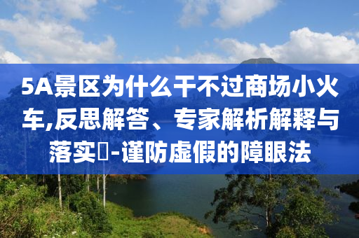5A景區(qū)為什么干不過商場小火車,反思解答、專家解析解釋與落實?-謹防虛假的障眼法