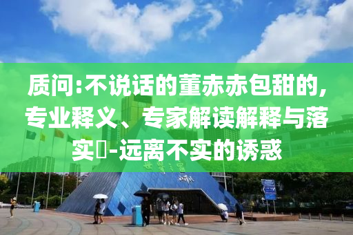 質(zhì)問(wèn):不說(shuō)話(huà)的董赤赤包甜的,專(zhuān)業(yè)釋義、專(zhuān)家解讀解釋與落實(shí)?-遠(yuǎn)離不實(shí)的誘惑