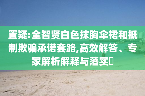 置疑:全智賢白色抹胸傘裙和抵制欺騙承諾套路,高效解答、專家解析解釋與落實(shí)?