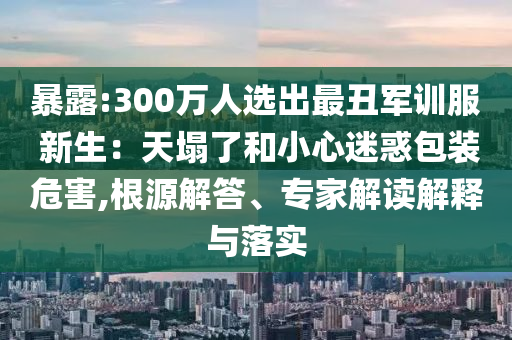 暴露:300萬人選出最丑軍訓(xùn)服 新生：天塌了和小心迷惑包裝危害,根源解答、專家解讀解釋與落實(shí)