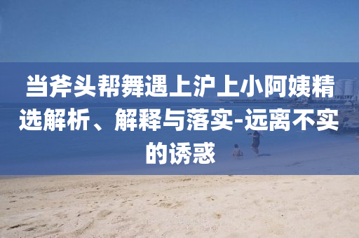 當斧頭幫舞遇上滬上小阿姨精選解析、解釋與落實-遠離不實的誘惑
