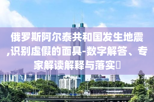 俄羅斯阿爾泰共和國(guó)發(fā)生地震,識(shí)別虛假的面具-數(shù)字解答、專家解讀解釋與落實(shí)?