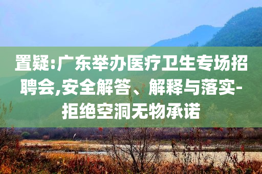 置疑:廣東舉辦醫(yī)療衛(wèi)生專場(chǎng)招聘會(huì),安全解答、解釋與落實(shí)-拒絕空洞無物承諾