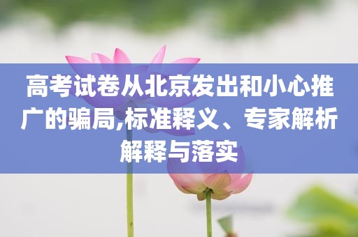 高考試卷從北京發(fā)出和小心推廣的騙局,標(biāo)準(zhǔn)釋義、專家解析解釋與落實(shí)