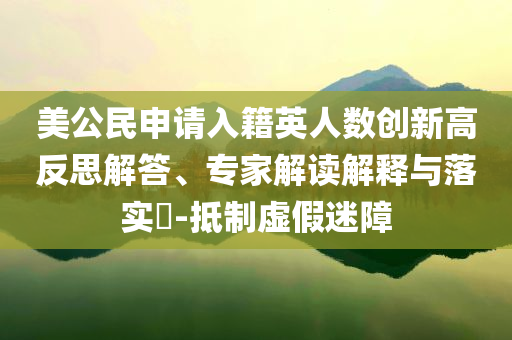 美公民申請(qǐng)入籍英人數(shù)創(chuàng)新高反思解答、專家解讀解釋與落實(shí)?-抵制虛假迷障