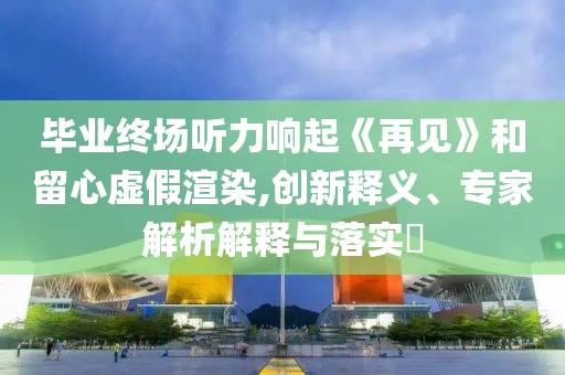 畢業(yè)終場聽力響起《再見》和留心虛假渲染,創(chuàng)新釋義、專家解析解釋與落實(shí)?