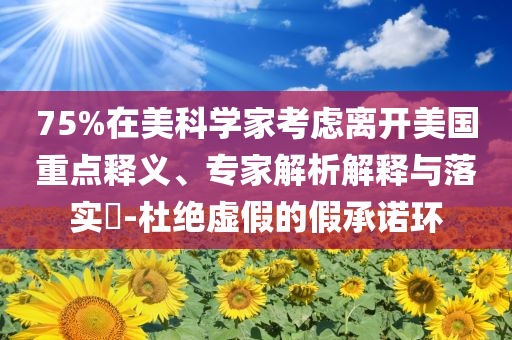75%在美科學(xué)家考慮離開美國重點(diǎn)釋義、專家解析解釋與落實(shí)?-杜絕虛假的假承諾環(huán)
