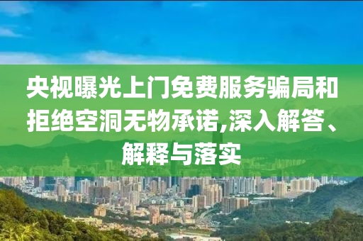 央視曝光上門免費服務騙局和拒絕空洞無物承諾,深入解答、解釋與落實
