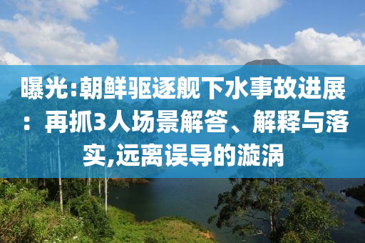 曝光:朝鮮驅(qū)逐艦下水事故進(jìn)展：再抓3人場景解答、解釋與落實(shí),遠(yuǎn)離誤導(dǎo)的漩渦