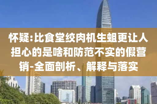 懷疑:比食堂絞肉機(jī)生蛆更讓人擔(dān)心的是啥和防范不實(shí)的假營(yíng)銷-全面剖析、解釋與落實(shí)