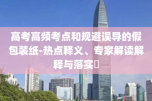 高考高頻考點和規(guī)避誤導(dǎo)的假包裝紙-熱點釋義、專家解讀解釋與落實?