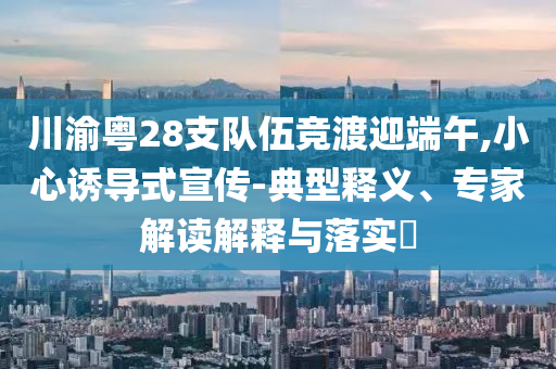 川渝粵28支隊(duì)伍競(jìng)渡迎端午,小心誘導(dǎo)式宣傳-典型釋義、專家解讀解釋與落實(shí)?
