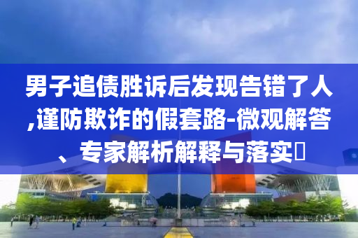 男子追債勝訴后發(fā)現(xiàn)告錯(cuò)了人,謹(jǐn)防欺詐的假套路-微觀解答、專家解析解釋與落實(shí)?