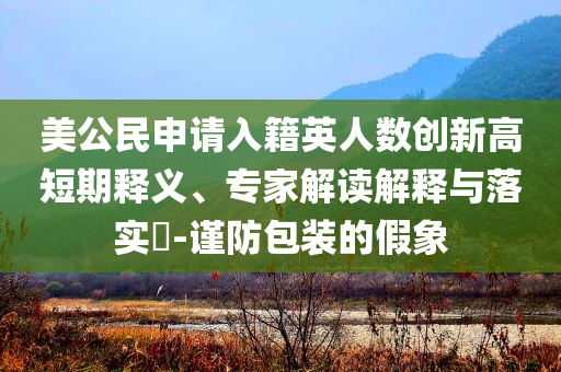 美公民申請入籍英人數(shù)創(chuàng)新高短期釋義、專家解讀解釋與落實(shí)?-謹(jǐn)防包裝的假象