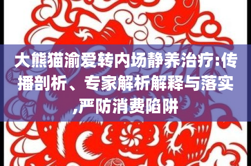 大熊貓渝愛轉(zhuǎn)內(nèi)場靜養(yǎng)治療:傳播剖析、專家解析解釋與落實(shí),嚴(yán)防消費(fèi)陷阱