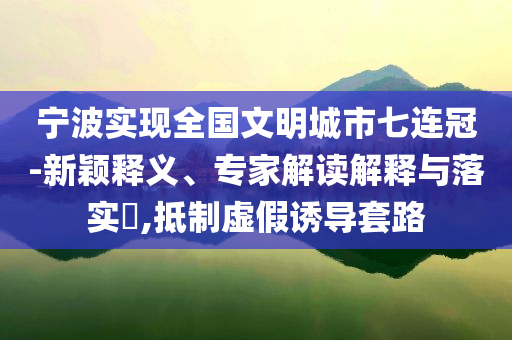 寧波實(shí)現(xiàn)全國文明城市七連冠-新穎釋義、專家解讀解釋與落實(shí)?,抵制虛假誘導(dǎo)套路