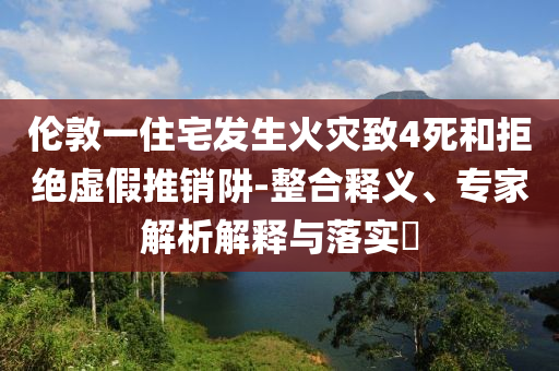 倫敦一住宅發(fā)生火災(zāi)致4死和拒絕虛假推銷阱-整合釋義、專家解析解釋與落實(shí)?