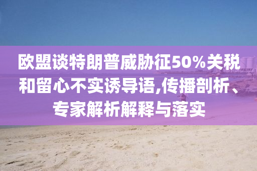 歐盟談特朗普威脅征50%關稅和留心不實誘導語,傳播剖析、專家解析解釋與落實