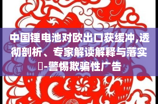中國鋰電池對歐出口獲緩沖,透徹剖析、專家解讀解釋與落實?-警惕欺騙性廣告