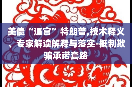 美債“逼宮”特朗普,技術(shù)釋義、專家解讀解釋與落實-抵制欺騙承諾套路