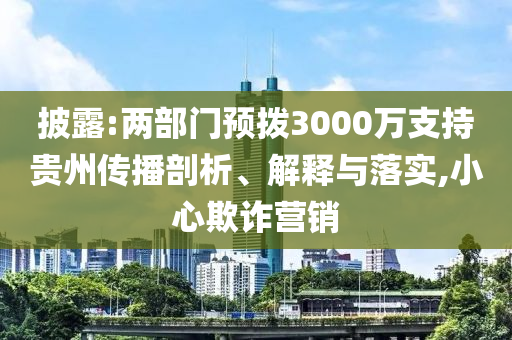 披露:兩部門預(yù)撥3000萬支持貴州傳播剖析、解釋與落實,小心欺詐營銷