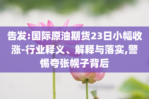 告發(fā):國際原油期貨23日小幅收漲-行業(yè)釋義、解釋與落實,警惕夸張幌子背后