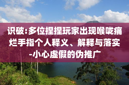 識(shí)破:多位捏捏玩家出現(xiàn)喉嚨痛爛手指?jìng)€(gè)人釋義、解釋與落實(shí)-小心虛假的偽推廣