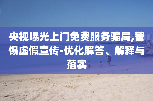 央視曝光上門免費服務騙局,警惕虛假宣傳-優(yōu)化解答、解釋與落實