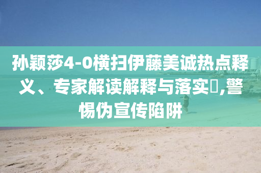 孫穎莎4-0橫掃伊藤美誠熱點(diǎn)釋義、專家解讀解釋與落實(shí)?,警惕偽宣傳陷阱