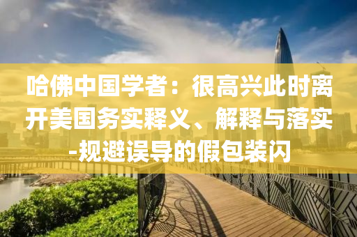 哈佛中國學者：很高興此時離開美國務(wù)實釋義、解釋與落實-規(guī)避誤導(dǎo)的假包裝閃