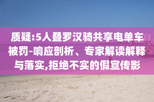 質(zhì)疑:5人疊羅漢騎共享電單車被罰-響應(yīng)剖析、專家解讀解釋與落實(shí),拒絕不實(shí)的假宣傳影
