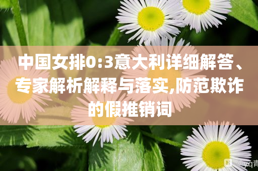 中國女排0:3意大利詳細(xì)解答、專家解析解釋與落實,防范欺詐的假推銷詞