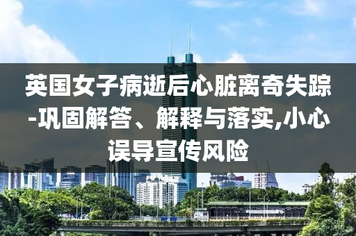 英國(guó)女子病逝后心臟離奇失蹤-鞏固解答、解釋與落實(shí),小心誤導(dǎo)宣傳風(fēng)險(xiǎn)