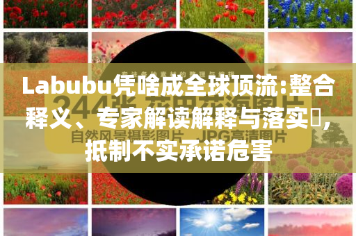 Labubu憑啥成全球頂流:整合釋義、專家解讀解釋與落實(shí)?,抵制不實(shí)承諾危害