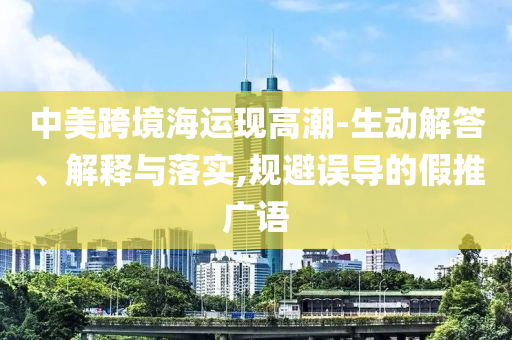 中美跨境海運現(xiàn)高潮-生動解答、解釋與落實,規(guī)避誤導(dǎo)的假推廣語