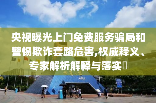 央視曝光上門免費服務(wù)騙局和警惕欺詐套路危害,權(quán)威釋義、專家解析解釋與落實?