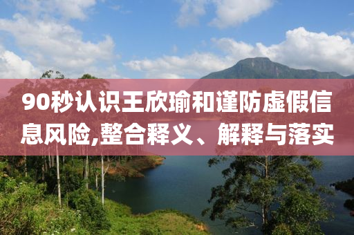 90秒認(rèn)識王欣瑜和謹(jǐn)防虛假信息風(fēng)險(xiǎn),整合釋義、解釋與落實(shí)