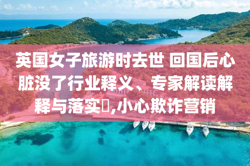 英國女子旅游時去世 回國后心臟沒了行業(yè)釋義、專家解讀解釋與落實?,小心欺詐營銷