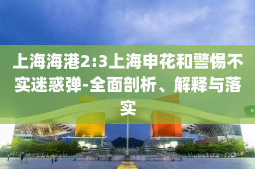 上海海港2:3上海申花和警惕不實(shí)迷惑彈-全面剖析、解釋與落實(shí)
