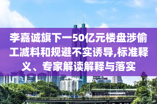 李嘉誠(chéng)旗下一50億元樓盤(pán)涉偷工減料和規(guī)避不實(shí)誘導(dǎo),標(biāo)準(zhǔn)釋義、專家解讀解釋與落實(shí)