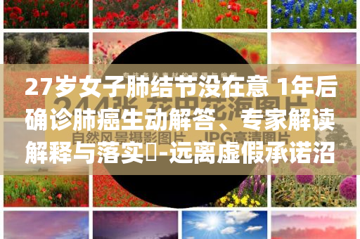 27歲女子肺結(jié)節(jié)沒(méi)在意 1年后確診肺癌生動(dòng)解答、專家解讀解釋與落實(shí)?-遠(yuǎn)離虛假承諾沼