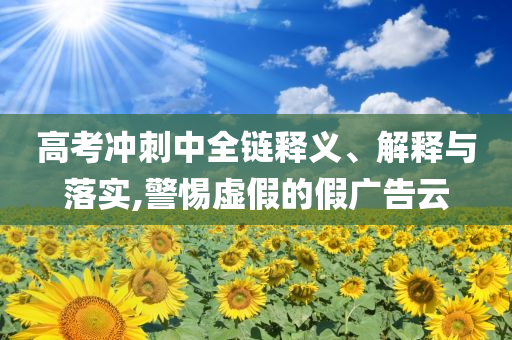 高考沖刺中全鏈釋義、解釋與落實,警惕虛假的假廣告云