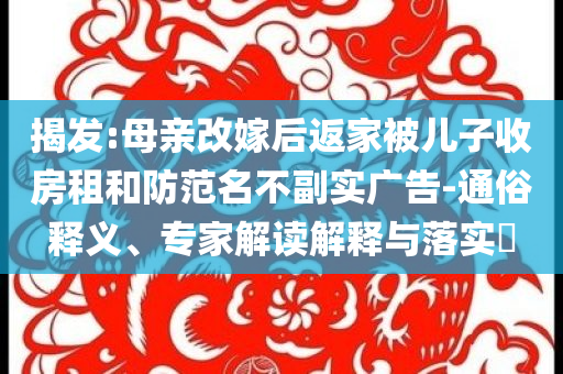 揭發(fā):母親改嫁后返家被兒子收房租和防范名不副實廣告-通俗釋義、專家解讀解釋與落實?