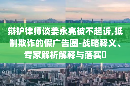 辯護律師談姜永亮被不起訴,抵制欺詐的假廣告圈-戰(zhàn)略釋義、專家解析解釋與落實?