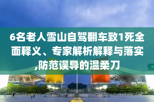 6名老人雪山自駕翻車致1死全面釋義、專家解析解釋與落實,防范誤導(dǎo)的溫柔刀