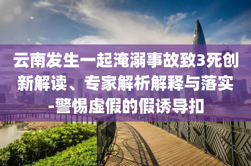 云南發(fā)生一起淹溺事故致3死創(chuàng)新解讀、專家解析解釋與落實(shí)-警惕虛假的假誘導(dǎo)扣
