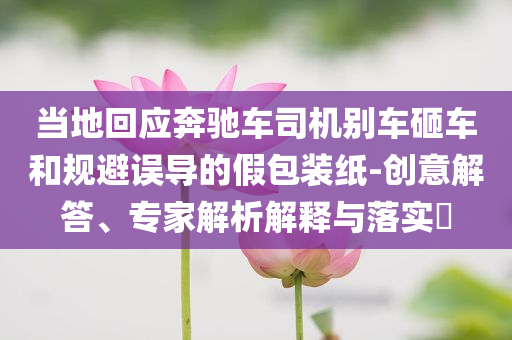 當(dāng)?shù)鼗貞?yīng)奔馳車司機(jī)別車砸車和規(guī)避誤導(dǎo)的假包裝紙-創(chuàng)意解答、專家解析解釋與落實(shí)?