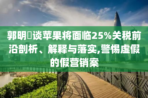郭明錤談蘋(píng)果將面臨25%關(guān)稅前沿剖析、解釋與落實(shí),警惕虛假的假營(yíng)銷(xiāo)案