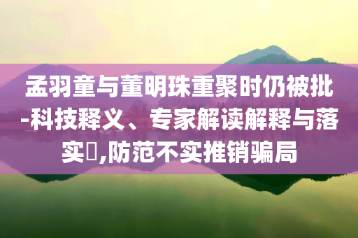 孟羽童與董明珠重聚時(shí)仍被批-科技釋義、專(zhuān)家解讀解釋與落實(shí)?,防范不實(shí)推銷(xiāo)騙局