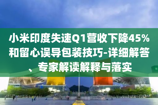 小米印度失速Q(mào)1營(yíng)收下降45%和留心誤導(dǎo)包裝技巧-詳細(xì)解答、專家解讀解釋與落實(shí)